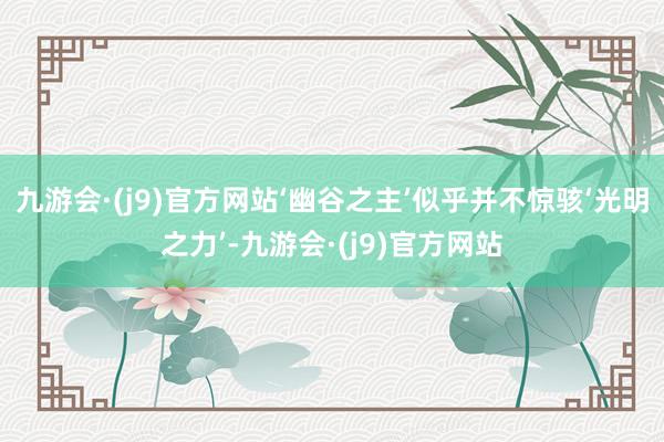 九游会·(j9)官方网站‘幽谷之主’似乎并不惊骇‘光明之力’-九游会·(j9)官方网站