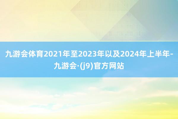 九游会体育2021年至2023年以及2024年上半年-九游会·(j9)官方网站