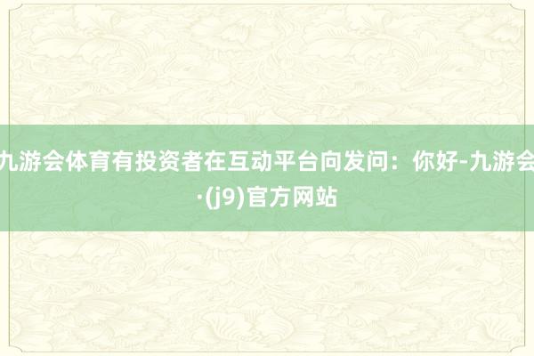 九游会体育有投资者在互动平台向发问：你好-九游会·(j9)官方网站