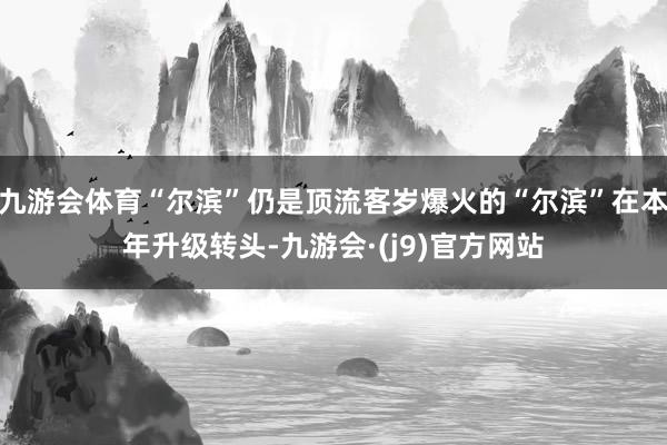 九游会体育“尔滨”仍是顶流客岁爆火的“尔滨”在本年升级转头-九游会·(j9)官方网站