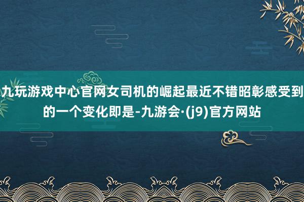 九玩游戏中心官网女司机的崛起最近不错昭彰感受到的一个变化即是-九游会·(j9)官方网站