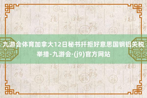 九游会体育　　加拿大12日秘书扞拒好意思国钢铝关税举措-九游会·(j9)官方网站