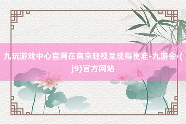 九玩游戏中心官网在南京轻视呈现得更准-九游会·(j9)官方网站