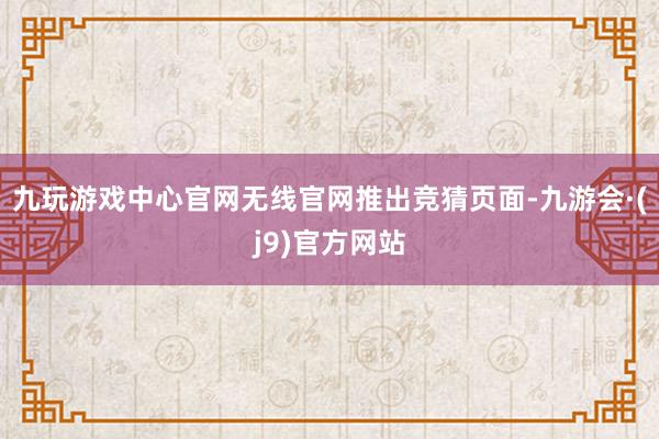 九玩游戏中心官网无线官网推出竞猜页面-九游会·(j9)官方网站