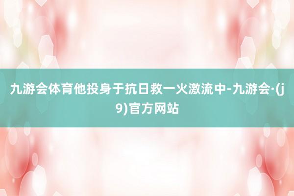 九游会体育他投身于抗日救一火激流中-九游会·(j9)官方网站