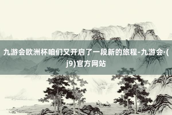 九游会欧洲杯咱们又开启了一段新的旅程-九游会·(j9)官方网站
