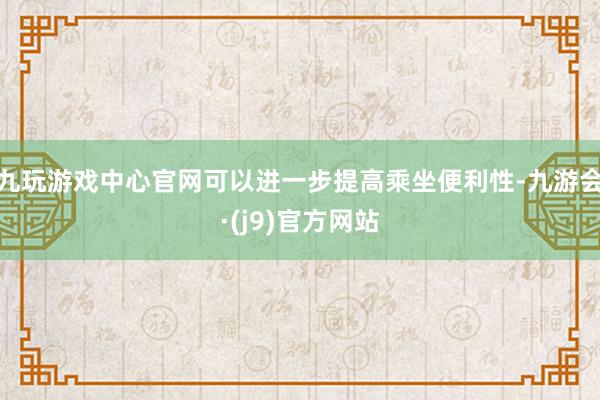 九玩游戏中心官网可以进一步提高乘坐便利性-九游会·(j9)官方网站