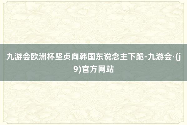 九游会欧洲杯坚贞向韩国东说念主下跪-九游会·(j9)官方网站