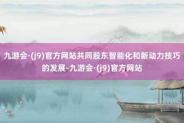 九游会·(j9)官方网站共同股东智能化和新动力技巧的发展-九游会·(j9)官方网站