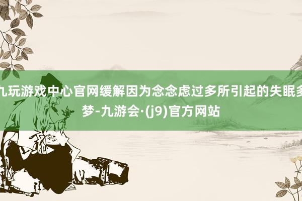 九玩游戏中心官网缓解因为念念虑过多所引起的失眠多梦-九游会·(j9)官方网站