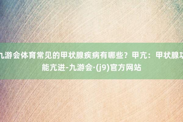 九游会体育常见的甲状腺疾病有哪些？甲亢：甲状腺功能亢进-九游会·(j9)官方网站