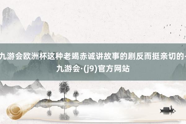 九游会欧洲杯这种老竭赤诚讲故事的剧反而挺亲切的-九游会·(j9)官方网站