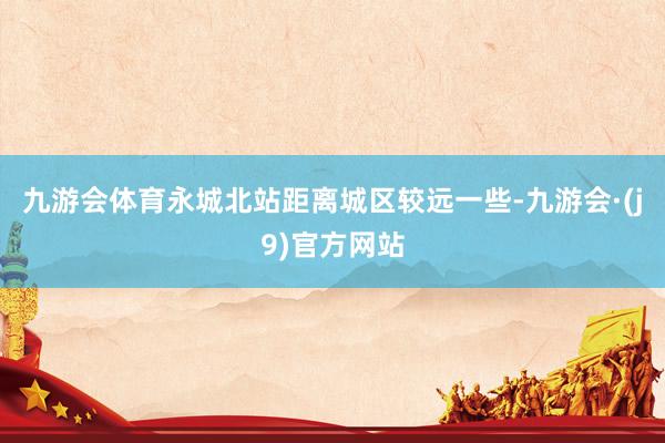 九游会体育永城北站距离城区较远一些-九游会·(j9)官方网站