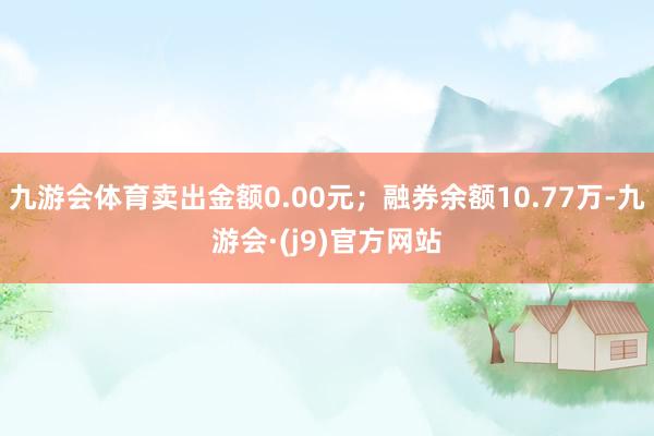 九游会体育卖出金额0.00元；融券余额10.77万-九游会·(j9)官方网站