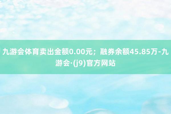 九游会体育卖出金额0.00元；融券余额45.85万-九游会·(j9)官方网站