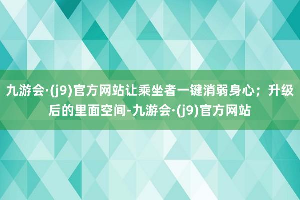 九游会·(j9)官方网站让乘坐者一键消弱身心；升级后的里面空间-九游会·(j9)官方网站