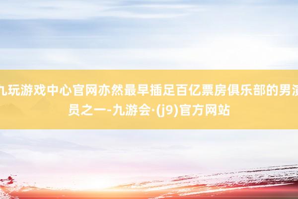九玩游戏中心官网亦然最早插足百亿票房俱乐部的男演员之一-九游会·(j9)官方网站