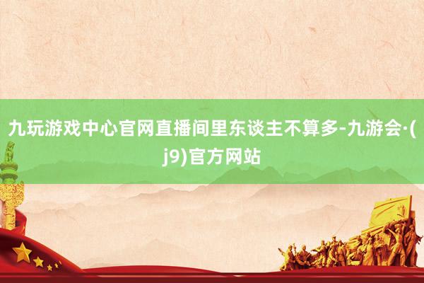九玩游戏中心官网直播间里东谈主不算多-九游会·(j9)官方网站