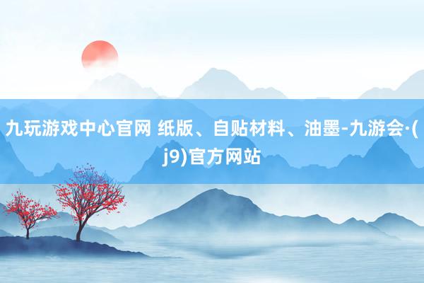 九玩游戏中心官网 纸版、自贴材料、油墨-九游会·(j9)官方网站