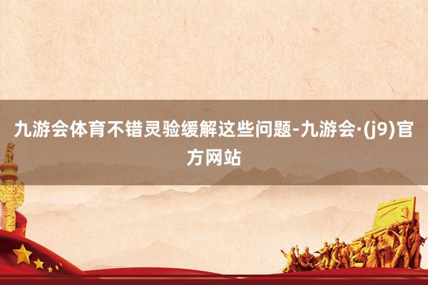 九游会体育不错灵验缓解这些问题-九游会·(j9)官方网站