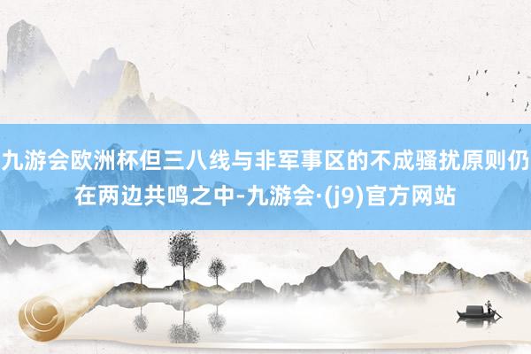 九游会欧洲杯但三八线与非军事区的不成骚扰原则仍在两边共鸣之中-九游会·(j9)官方网站