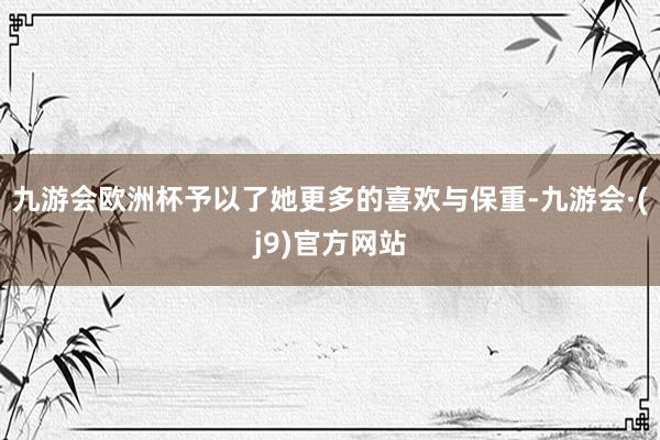 九游会欧洲杯予以了她更多的喜欢与保重-九游会·(j9)官方网站