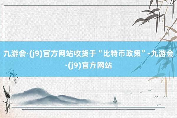 九游会·(j9)官方网站　　收货于“比特币政策”-九游会·(j9)官方网站
