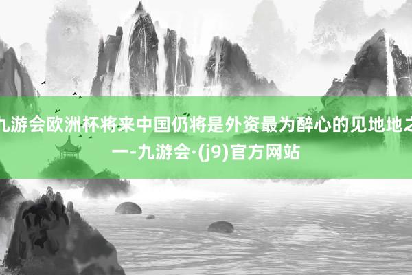 九游会欧洲杯将来中国仍将是外资最为醉心的见地地之一-九游会·(j9)官方网站