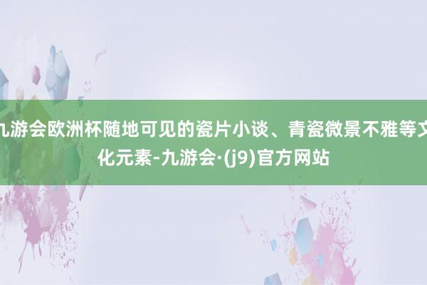 九游会欧洲杯随地可见的瓷片小谈、青瓷微景不雅等文化元素-九游会·(j9)官方网站