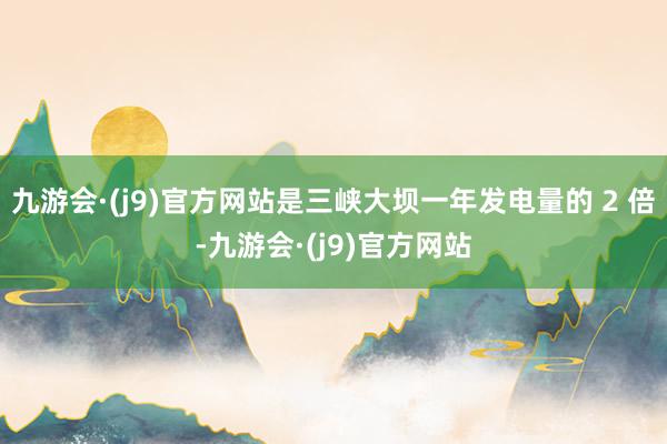 九游会·(j9)官方网站是三峡大坝一年发电量的 2 倍-九游会·(j9)官方网站