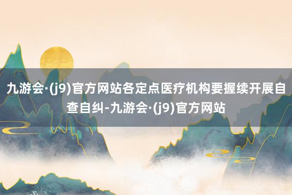 九游会·(j9)官方网站各定点医疗机构要握续开展自查自纠-九游会·(j9)官方网站
