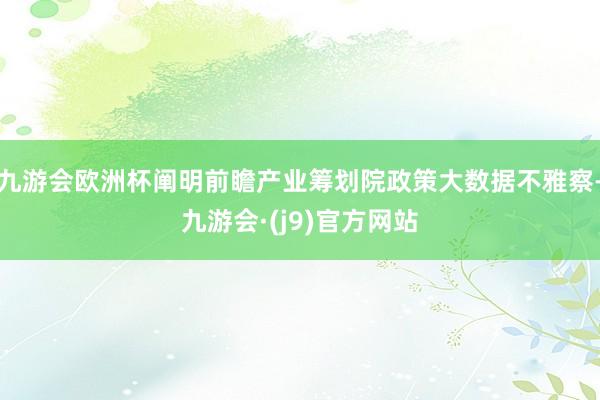 九游会欧洲杯阐明前瞻产业筹划院政策大数据不雅察-九游会·(j9)官方网站