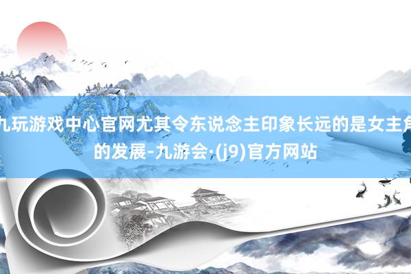 九玩游戏中心官网尤其令东说念主印象长远的是女主角的发展-九游会·(j9)官方网站
