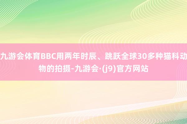 九游会体育BBC用两年时辰、跳跃全球30多种猫科动物的拍摄-九游会·(j9)官方网站