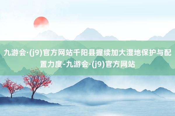九游会·(j9)官方网站千阳县握续加大湿地保护与配置力度-九游会·(j9)官方网站