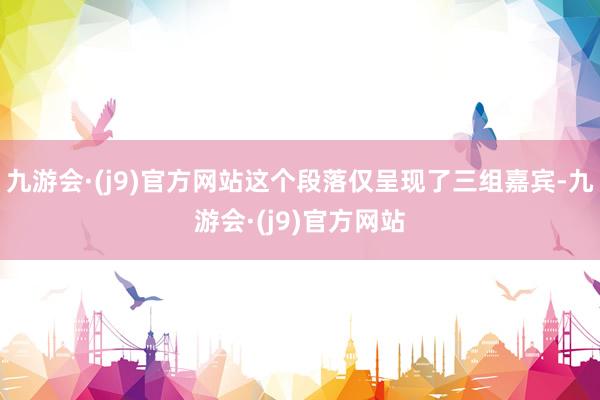 九游会·(j9)官方网站这个段落仅呈现了三组嘉宾-九游会·(j9)官方网站