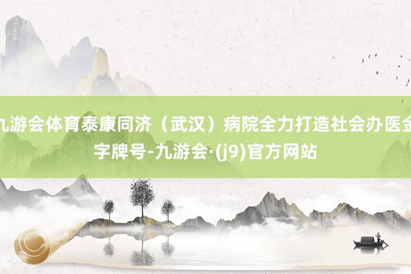 九游会体育泰康同济（武汉）病院全力打造社会办医金字牌号-九游会·(j9)官方网站