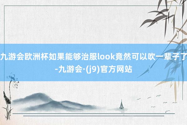 九游会欧洲杯如果能够治服look竟然可以吹一辈子了-九游会·(j9)官方网站