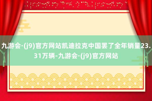 九游会·(j9)官方网站凯迪拉克中国罢了全年销量23.31万辆-九游会·(j9)官方网站