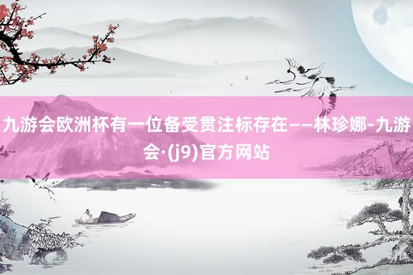 九游会欧洲杯有一位备受贯注标存在——林珍娜-九游会·(j9)官方网站