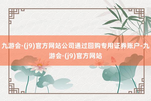 九游会·(j9)官方网站公司通过回购专用证券账户-九游会·(j9)官方网站