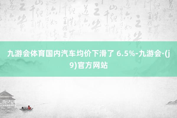 九游会体育国内汽车均价下滑了 6.5%-九游会·(j9)官方网站