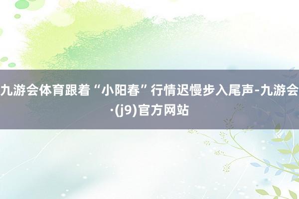 九游会体育跟着“小阳春”行情迟慢步入尾声-九游会·(j9)官方网站