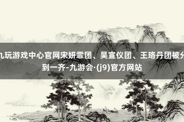 九玩游戏中心官网宋妍霏团、吴宣仪团、王珞丹团被分到一齐-九游会·(j9)官方网站