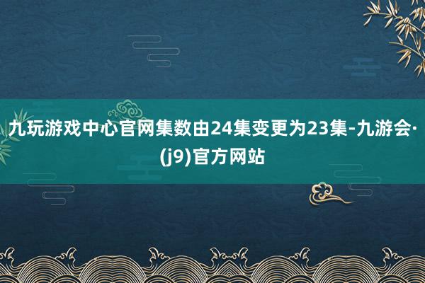 九玩游戏中心官网集数由24集变更为23集-九游会·(j9)官方网站