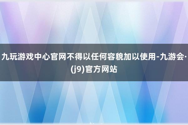 九玩游戏中心官网不得以任何容貌加以使用-九游会·(j9)官方网站