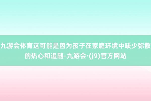 九游会体育这可能是因为孩子在家庭环境中缺少弥散的热心和追随-九游会·(j9)官方网站