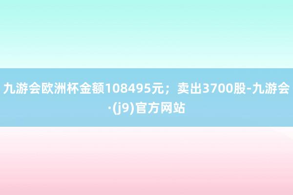九游会欧洲杯金额108495元；卖出3700股-九游会·(j9)官方网站