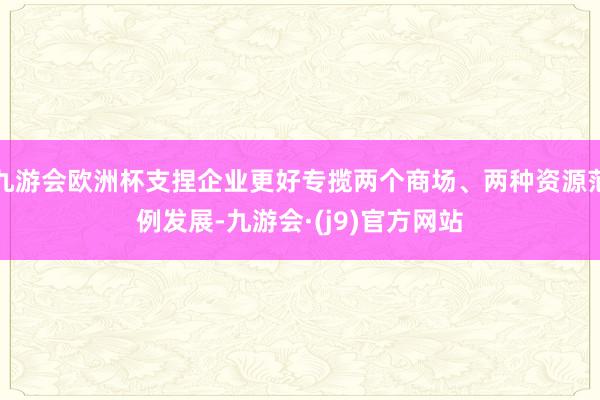 九游会欧洲杯支捏企业更好专揽两个商场、两种资源范例发展-九游会·(j9)官方网站