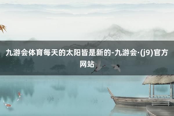 九游会体育每天的太阳皆是新的-九游会·(j9)官方网站